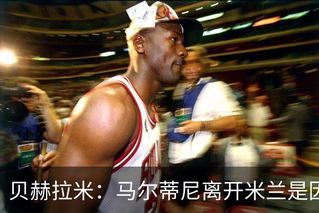 贝赫拉米：马尔蒂尼离开米兰是因内部充满复杂博弈，感到身心俱疲
